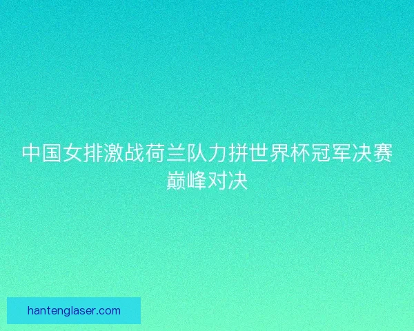 中国女排激战荷兰队力拼世界杯冠军决赛巅峰对决