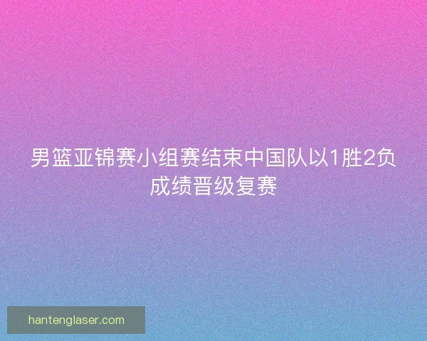 男篮亚锦赛小组赛结束中国队以1胜2负成绩晋级复赛