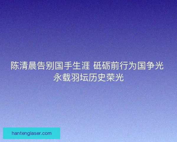 陈清晨告别国手生涯 砥砺前行为国争光 永载羽坛历史荣光