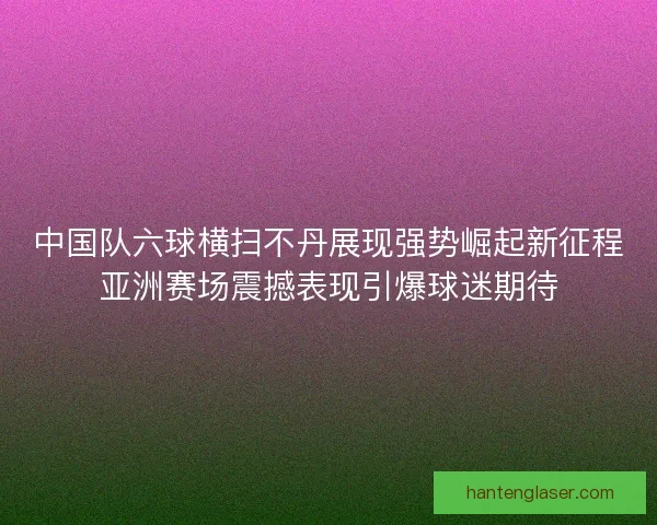 中国队六球横扫不丹展现强势崛起新征程亚洲赛场震撼表现引爆球迷期待