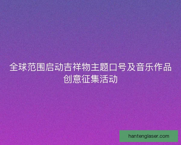 全球范围启动吉祥物主题口号及音乐作品创意征集活动 全球范围启动吉祥物主题口号及音乐作品创意征集活动