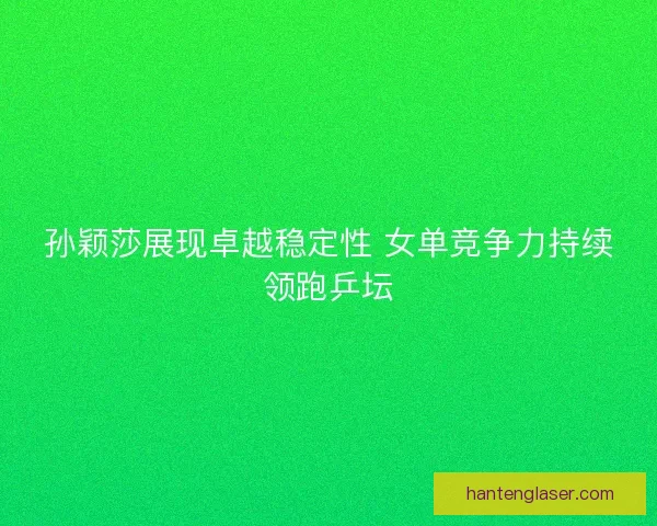 孙颖莎展现卓越稳定性 女单竞争力持续领跑乒坛