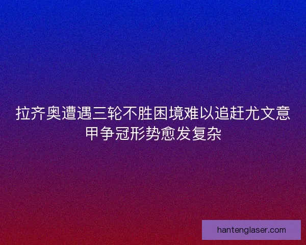 拉齐奥遭遇三轮不胜困境难以追赶尤文意甲争冠形势愈发复杂