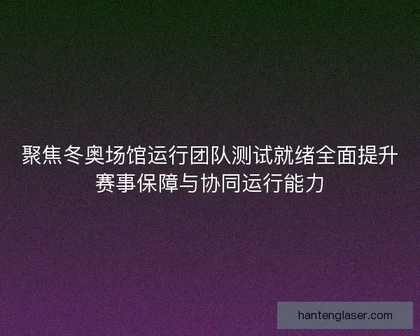 聚焦冬奥场馆运行团队测试就绪全面提升赛事保障与协同运行能力