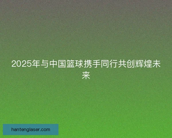 2025年与中国篮球携手同行共创辉煌未来 2025年与中国篮球携手同行共创辉煌未来