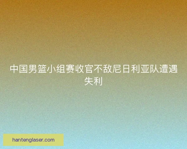 中国男篮小组赛收官不敌尼日利亚队遭遇失利