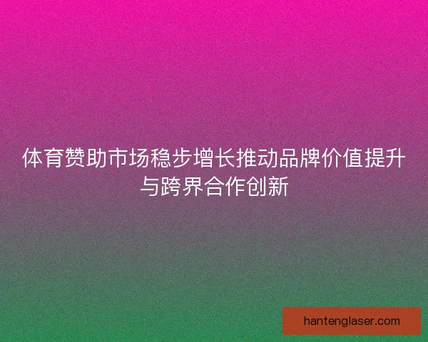 体育赞助市场稳步增长推动品牌价值提升与跨界合作创新 体育赞助市场稳步增长推动品牌价值提升与跨界合作创新