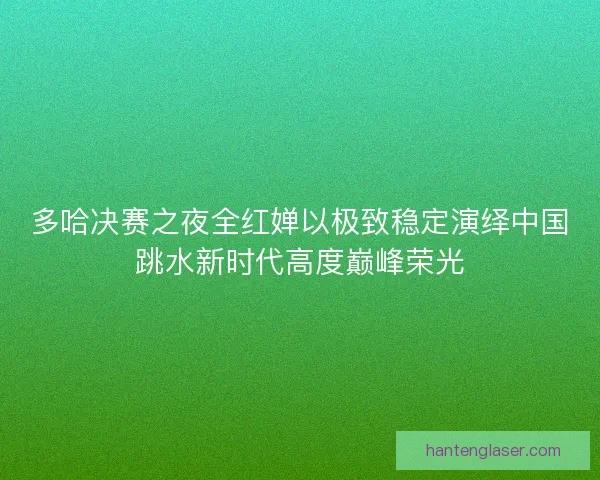 多哈决赛之夜全红婵以极致稳定演绎中国跳水新时代高度巅峰荣光 多哈决赛之夜全红婵以极致稳定演绎中国跳水新时代高度巅峰荣光
