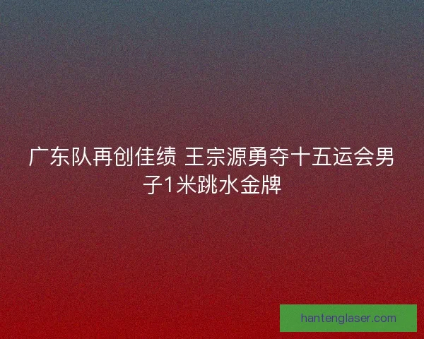 广东队再创佳绩 王宗源勇夺十五运会男子1米跳水金牌