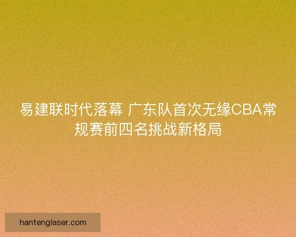 易建联时代落幕 广东队首次无缘CBA常规赛前四名挑战新格局 易建联时代落幕 广东队首次无缘CBA常规赛前四名挑战新格局