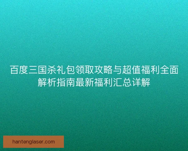 百度三国杀礼包领取攻略与超值福利全面解析指南最新福利汇总详解