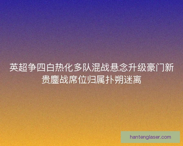 英超争四白热化多队混战悬念升级豪门新贵鏖战席位归属扑朔迷离