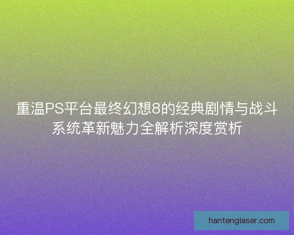重温PS平台最终幻想8的经典剧情与战斗系统革新魅力全解析深度赏析