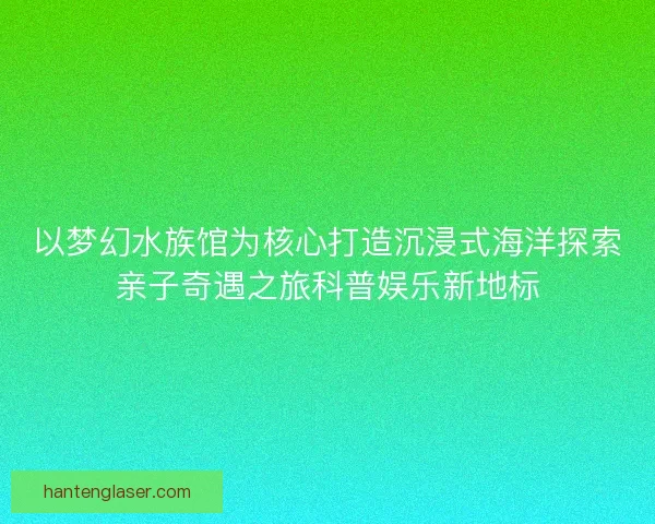 以梦幻水族馆为核心打造沉浸式海洋探索亲子奇遇之旅科普娱乐新地标 以梦幻水族馆为核心打造沉浸式海洋探索亲子奇遇之旅科普娱乐新地标