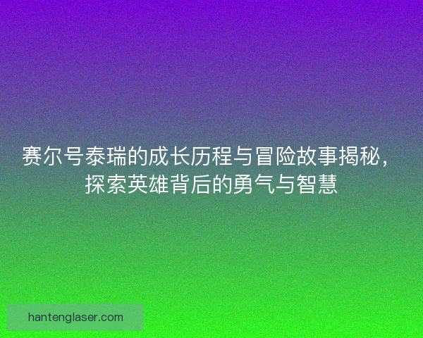 赛尔号泰瑞的成长历程与冒险故事揭秘，探索英雄背后的勇气与智慧