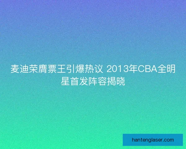 麦迪荣膺票王引爆热议 2013年CBA全明星首发阵容揭晓 麦迪荣膺票王引爆热议 2013年CBA全明星首发阵容揭晓