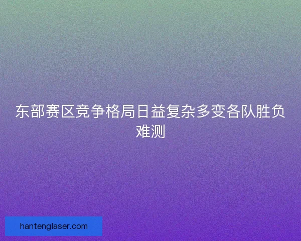 东部赛区竞争格局日益复杂多变各队胜负难测 东部赛区竞争格局日益复杂多变各队胜负难测
