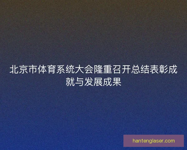 北京市体育系统大会隆重召开总结表彰成就与发展成果 北京市体育系统大会隆重召开总结表彰成就与发展成果
