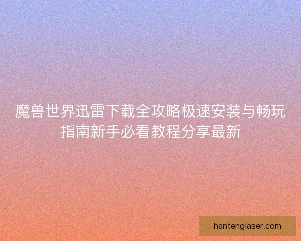 魔兽世界迅雷下载全攻略极速安装与畅玩指南新手必看教程分享最新 魔兽世界迅雷下载全攻略极速安装与畅玩指南新手必看教程分享最新