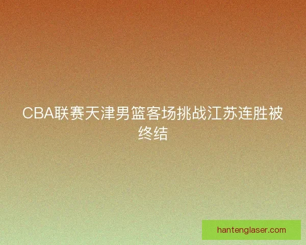 CBA联赛天津男篮客场挑战江苏连胜被终结 CBA联赛天津男篮客场挑战江苏连胜被终结