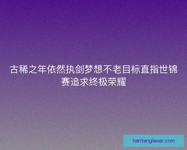 古稀之年依然执剑梦想不老目标直指世锦赛追求终极荣耀 古稀之年依然执剑梦想不老目标直指世锦赛追求终极荣耀