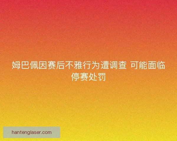 姆巴佩因赛后不雅行为遭调查 可能面临停赛处罚 姆巴佩因赛后不雅行为遭调查 可能面临停赛处罚