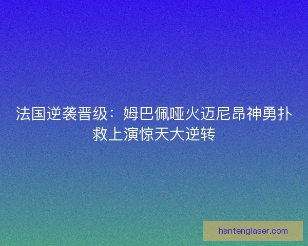 法国逆袭晋级：姆巴佩哑火迈尼昂神勇扑救上演惊天大逆转