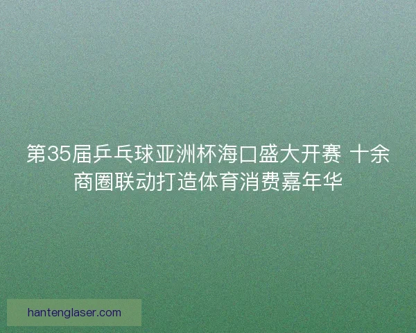 第35届乒乓球亚洲杯海口盛大开赛 十余商圈联动打造体育消费嘉年华 第35届乒乓球亚洲杯海口盛大开赛 十余商圈联动打造体育消费嘉年华