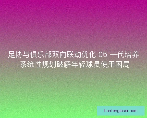 足协与俱乐部双向联动优化 05 一代培养 系统性规划破解年轻球员使用困局