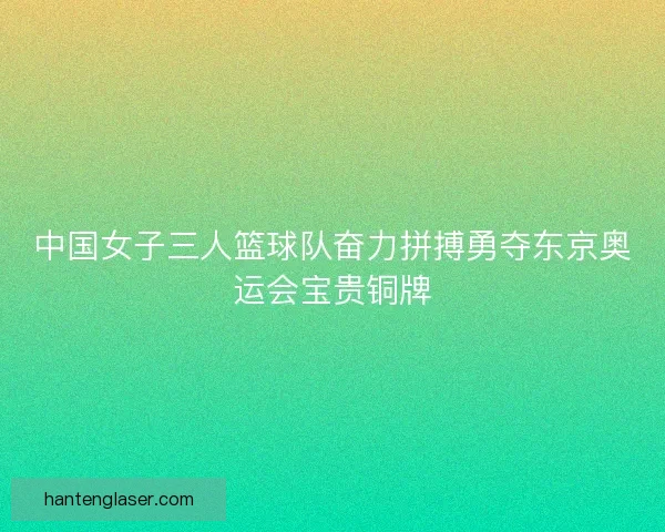 中国女子三人篮球队奋力拼搏勇夺东京奥运会宝贵铜牌 中国女子三人篮球队奋力拼搏勇夺东京奥运会宝贵铜牌