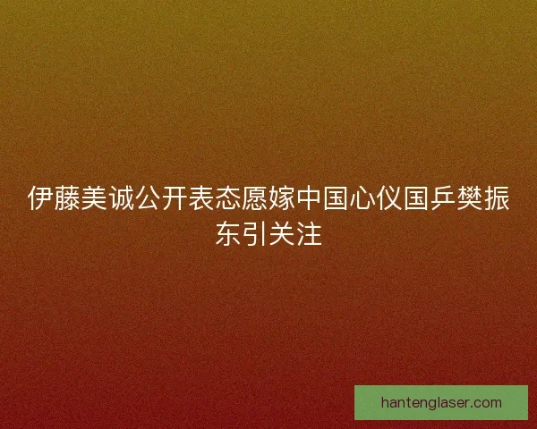 伊藤美诚公开表态愿嫁中国心仪国乒樊振东引关注 伊藤美诚公开表态愿嫁中国心仪国乒樊振东引关注