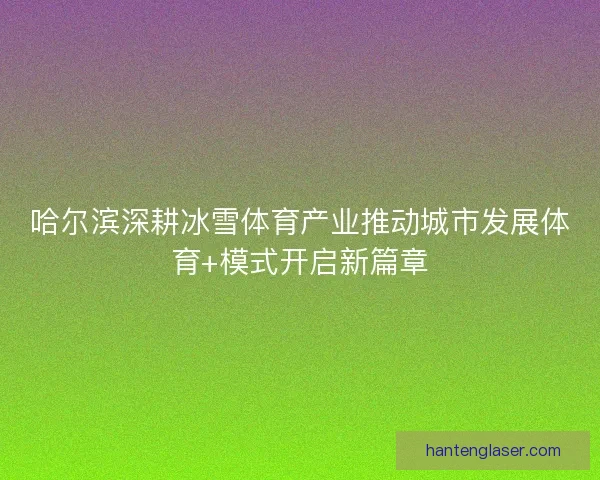 哈尔滨深耕冰雪体育产业推动城市发展体育+模式开启新篇章