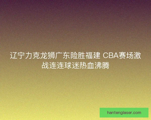 辽宁力克龙狮广东险胜福建 CBA赛场激战连连球迷热血沸腾