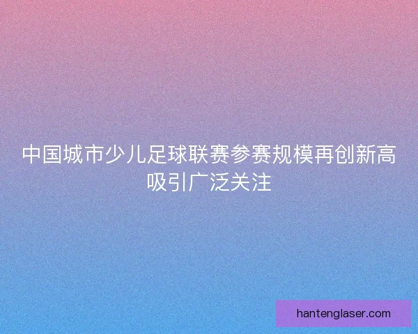 中国城市少儿足球联赛参赛规模再创新高吸引广泛关注