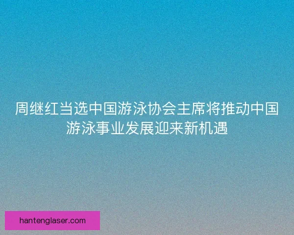 周继红当选中国游泳协会主席将推动中国游泳事业发展迎来新机遇