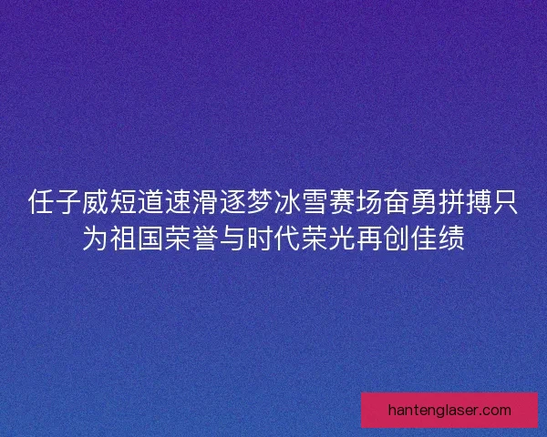 任子威短道速滑逐梦冰雪赛场奋勇拼搏只为祖国荣誉与时代荣光再创佳绩