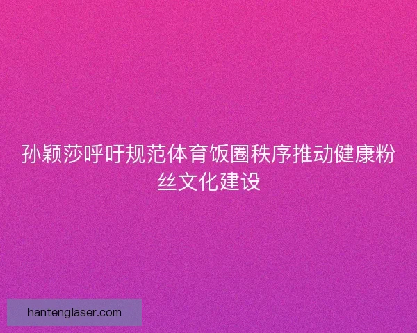 孙颖莎呼吁规范体育饭圈秩序推动健康粉丝文化建设
