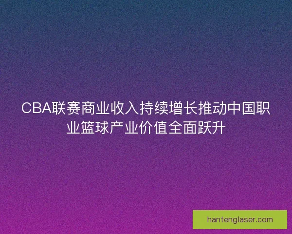 CBA联赛商业收入持续增长推动中国职业篮球产业价值全面跃升