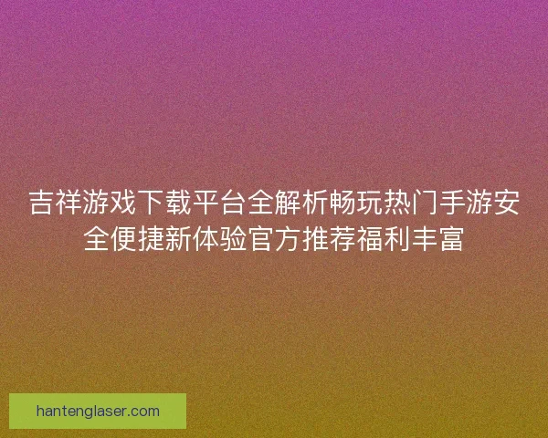 吉祥游戏下载平台全解析畅玩热门手游安全便捷新体验官方推荐福利丰富
