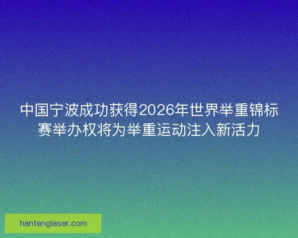 中国宁波成功获得2026年世界举重锦标赛举办权将为举重运动注入新活力