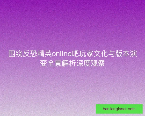围绕反恐精英online吧玩家文化与版本演变全景解析深度观察 围绕反恐精英online吧玩家文化与版本演变全景解析深度观察