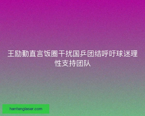 王励勤直言饭圈干扰国乒团结呼吁球迷理性支持团队 王励勤直言饭圈干扰国乒团结呼吁球迷理性支持团队
