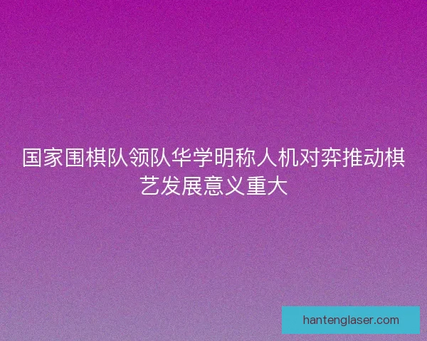 国家围棋队领队华学明称人机对弈推动棋艺发展意义重大 国家围棋队领队华学明称人机对弈推动棋艺发展意义重大