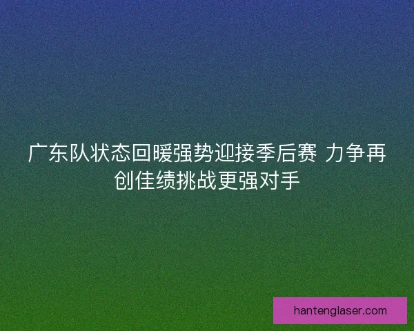 广东队状态回暖强势迎接季后赛 力争再创佳绩挑战更强对手